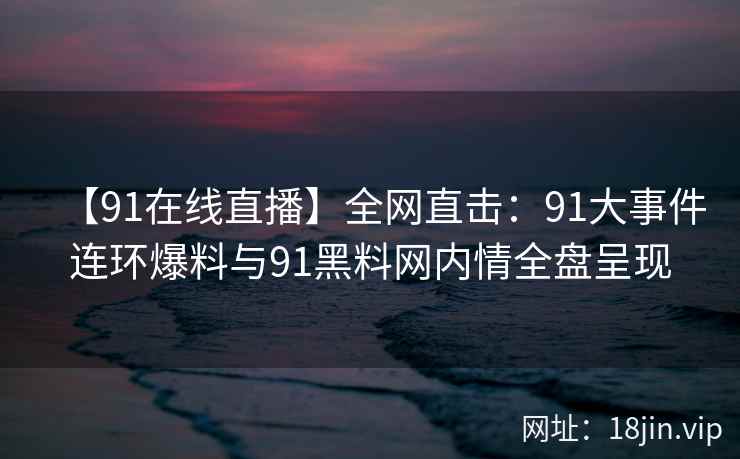 【91在线直播】全网直击：91大事件连环爆料与91黑料网内情全盘呈现
