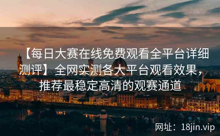 【每日大赛在线免费观看全平台详细测评】全网实测各大平台观看效果，推荐最稳定高清的观赛通道