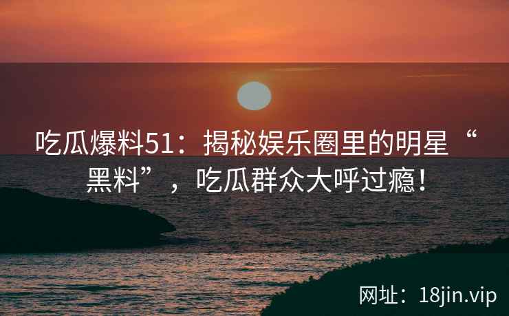 吃瓜爆料51：揭秘娱乐圈里的明星“黑料”，吃瓜群众大呼过瘾！