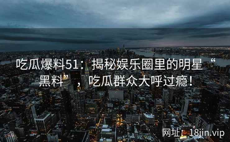吃瓜爆料51：揭秘娱乐圈里的明星“黑料”，吃瓜群众大呼过瘾！