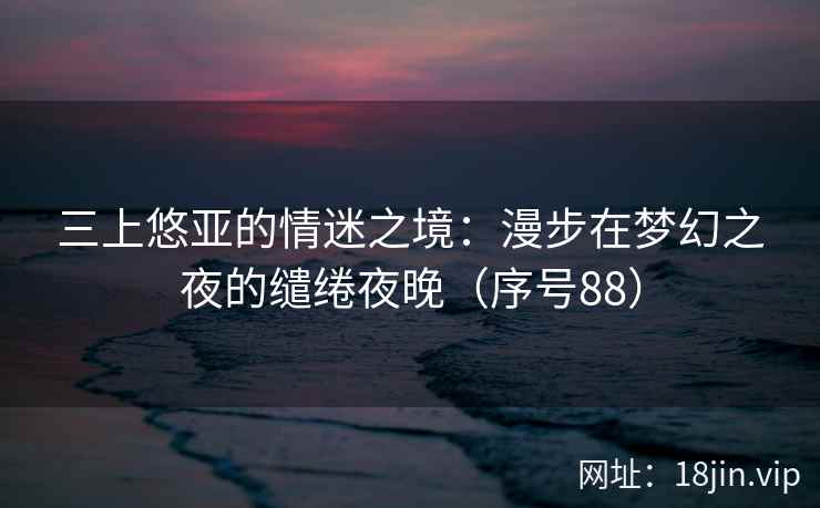三上悠亚的情迷之境：漫步在梦幻之夜的缱绻夜晚（序号88）