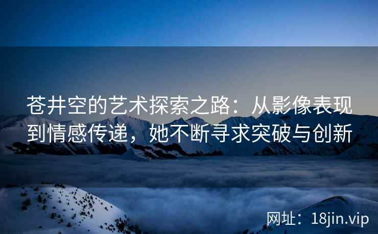 苍井空的艺术探索之路：从影像表现到情感传递，她不断寻求突破与创新