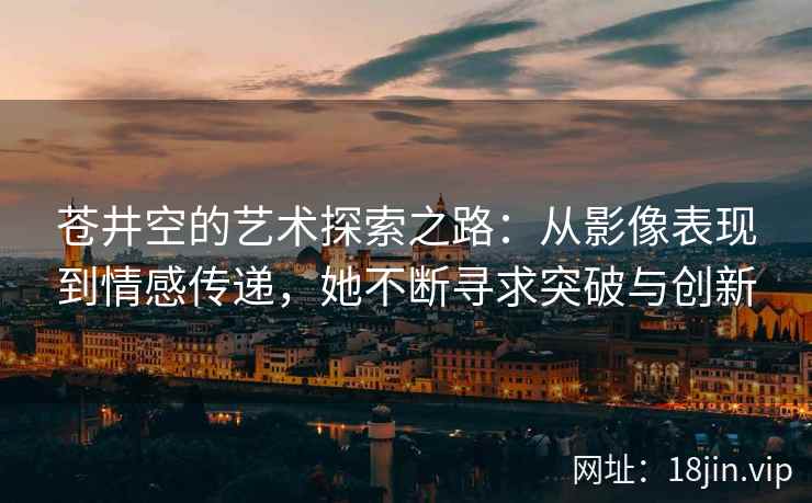 苍井空的艺术探索之路：从影像表现到情感传递，她不断寻求突破与创新