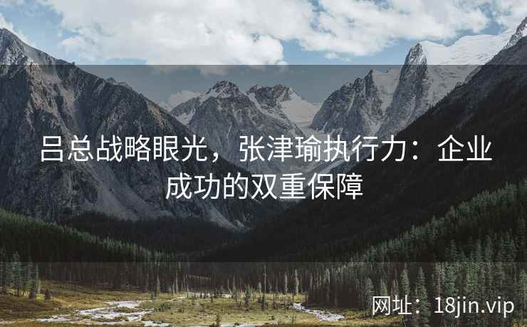吕总战略眼光，张津瑜执行力：企业成功的双重保障