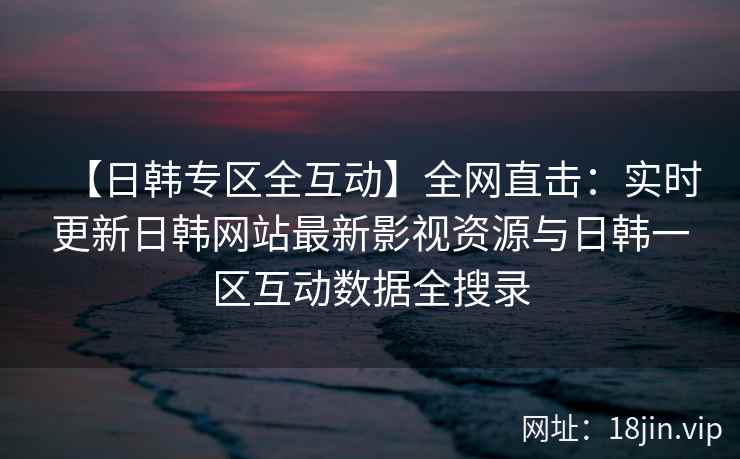 【日韩专区全互动】全网直击:实时更新日韩网站最新影视资源与日韩一区互动数据全搜录 【日韩专区全互动】全网直击:实时更新日韩网站最新影视资源与日韩一区互动数据全搜录
