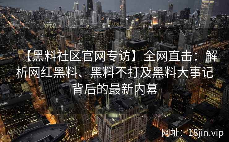 【黑料社区官网专访】全网直击：解析网红黑料、黑料不打及黑料大事记背后的最新内幕