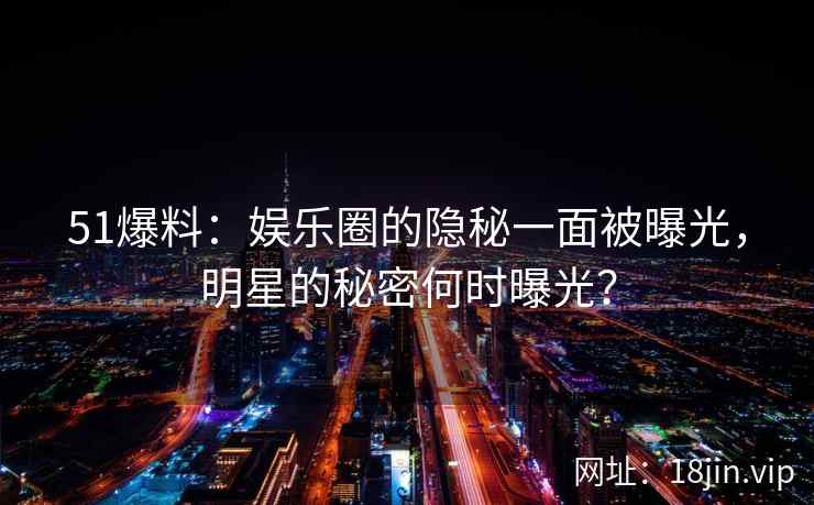 51爆料：娱乐圈的隐秘一面被曝光，明星的秘密何时曝光？