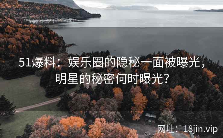 51爆料：娱乐圈的隐秘一面被曝光，明星的秘密何时曝光？