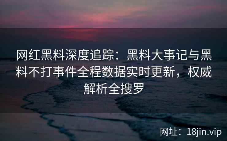 网红黑料深度追踪：黑料大事记与黑料不打事件全程数据实时更新，权威解析全搜罗