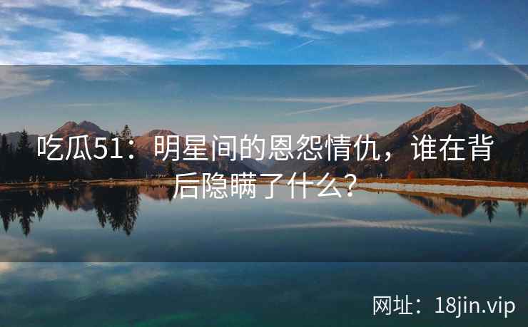 吃瓜51:明星间的恩怨情仇,谁在背后隐瞒了什么? 吃瓜51:明星间的恩怨情仇,谁在背后隐瞒了什么?