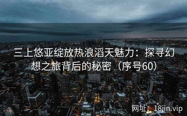 三上悠亚绽放热浪滔天魅力：探寻幻想之旅背后的秘密（序号60）