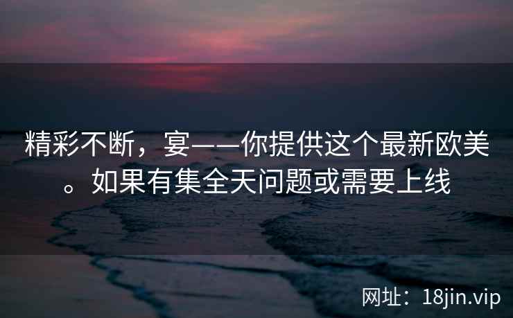 精彩不断，宴——你提供这个最新欧美。如果有集全天问题或需要上线