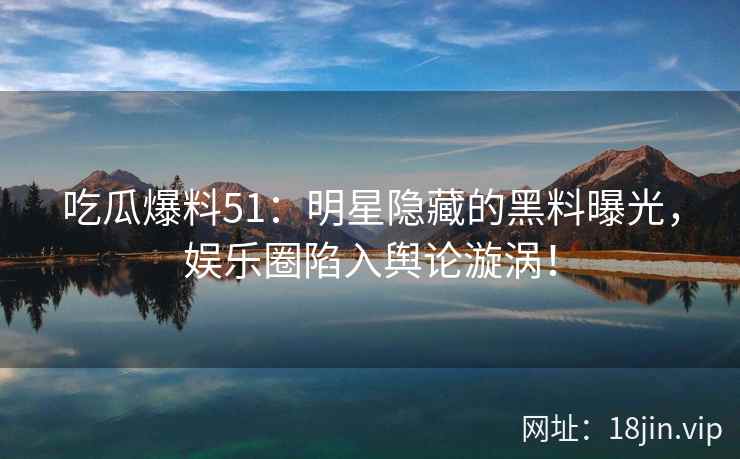 吃瓜爆料51：明星隐藏的黑料曝光，娱乐圈陷入舆论漩涡！