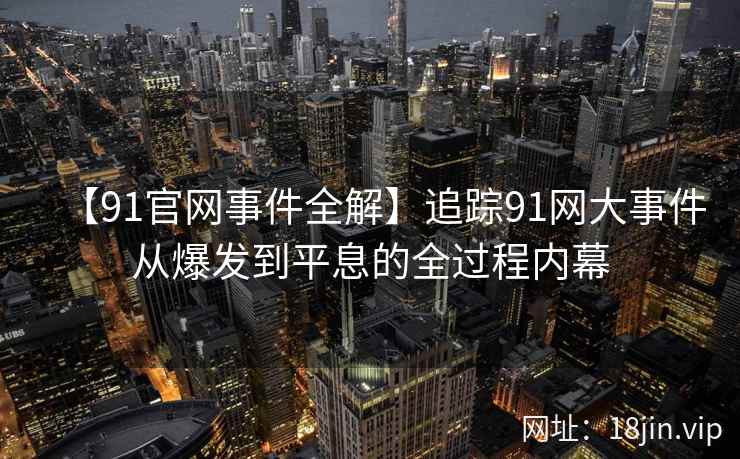 【91官网事件全解】追踪91网大事件从爆发到平息的全过程内幕