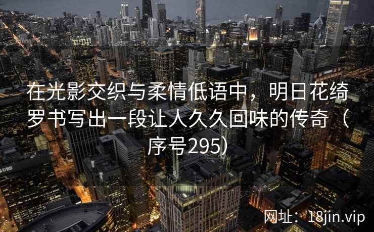 在光影交织与柔情低语中,明日花绮罗书写出一段让人久久回味的传奇(序号295) 在光影交织与柔情低语中,明日花绮罗书写出一段让人久久回味的传奇(序号295)