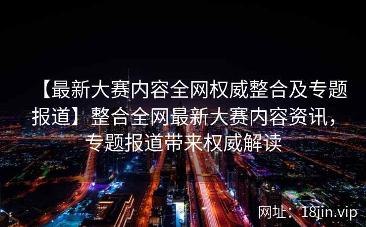 【最新大赛内容全网权威整合及专题报道】整合全网最新大赛内容资讯，专题报道带来权威解读