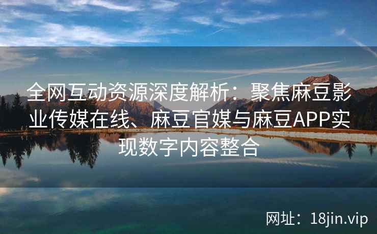 全网互动资源深度解析：聚焦麻豆影业传媒在线、麻豆官媒与麻豆APP实现数字内容整合