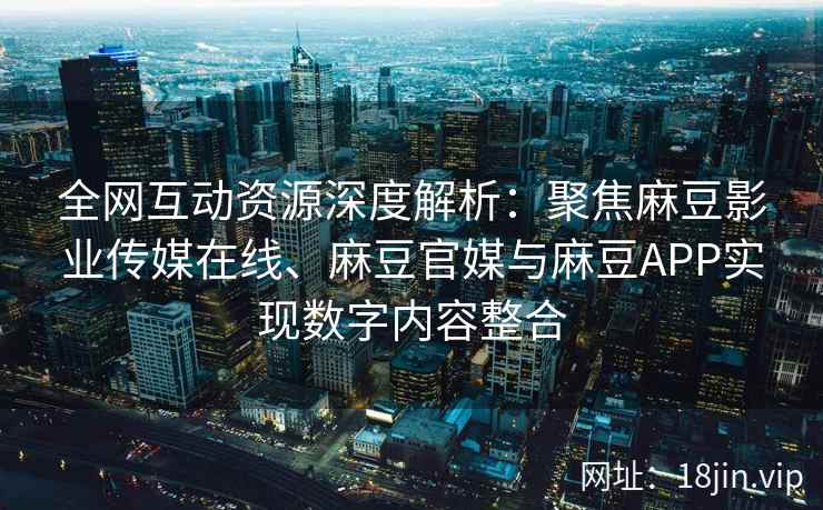 全网互动资源深度解析：聚焦麻豆影业传媒在线、麻豆官媒与麻豆APP实现数字内容整合