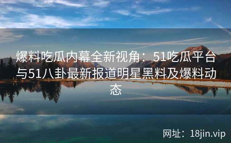 爆料吃瓜内幕全新视角：51吃瓜平台与51八卦最新报道明星黑料及爆料动态
