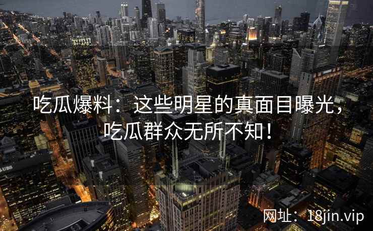 吃瓜爆料：这些明星的真面目曝光，吃瓜群众无所不知！