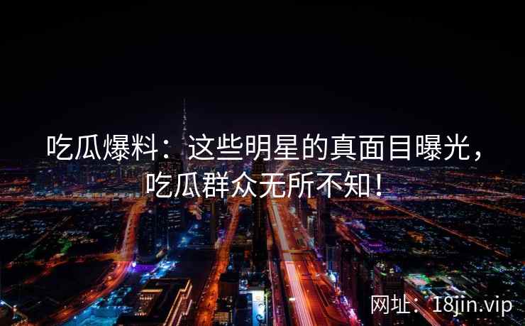 吃瓜爆料：这些明星的真面目曝光，吃瓜群众无所不知！