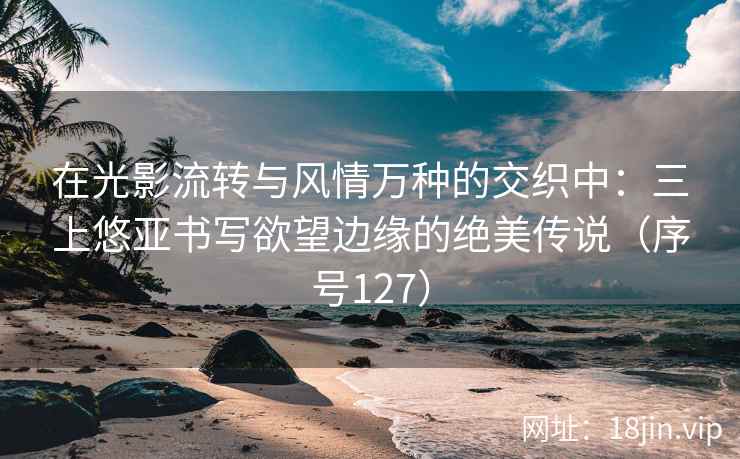 在光影流转与风情万种的交织中：三上悠亚书写欲望边缘的绝美传说（序号127）
