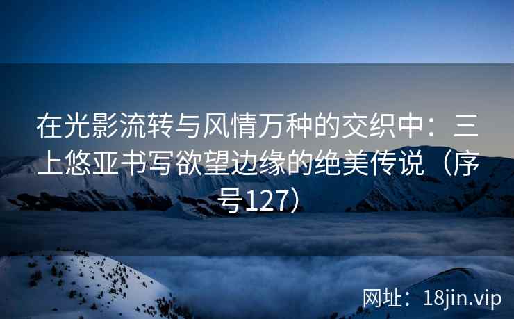 在光影流转与风情万种的交织中：三上悠亚书写欲望边缘的绝美传说（序号127）