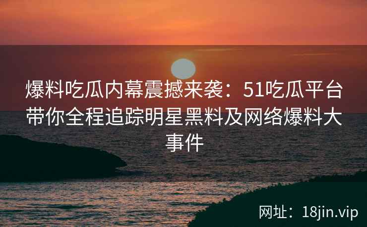 爆料吃瓜内幕震撼来袭：51吃瓜平台带你全程追踪明星黑料及网络爆料大事件