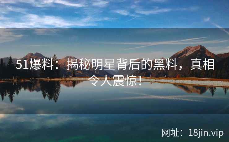 51爆料：揭秘明星背后的黑料，真相令人震惊！