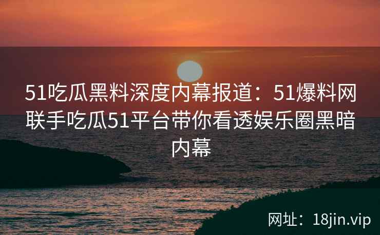 51吃瓜黑料深度内幕报道：51爆料网联手吃瓜51平台带你看透娱乐圈黑暗内幕
