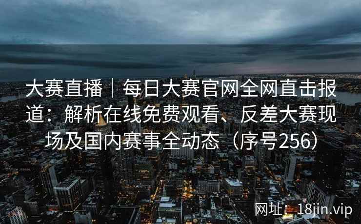 大赛直播｜每日大赛官网全网直击报道：解析在线免费观看、反差大赛现场及国内赛事全动态（序号256）