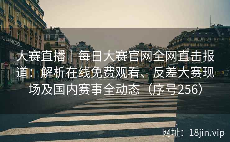 大赛直播｜每日大赛官网全网直击报道：解析在线免费观看、反差大赛现场及国内赛事全动态（序号256）