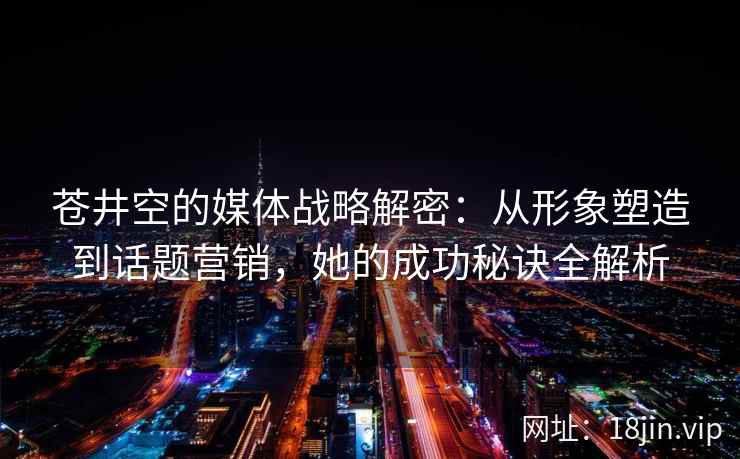 苍井空的媒体战略解密：从形象塑造到话题营销，她的成功秘诀全解析