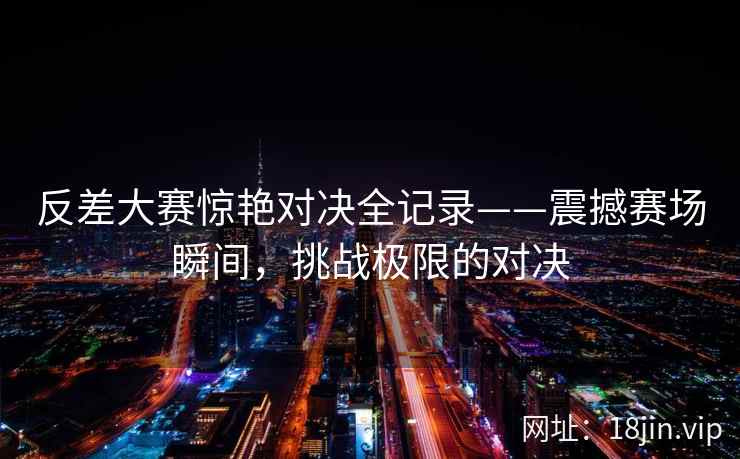 反差大赛惊艳对决全记录——震撼赛场瞬间，挑战极限的对决