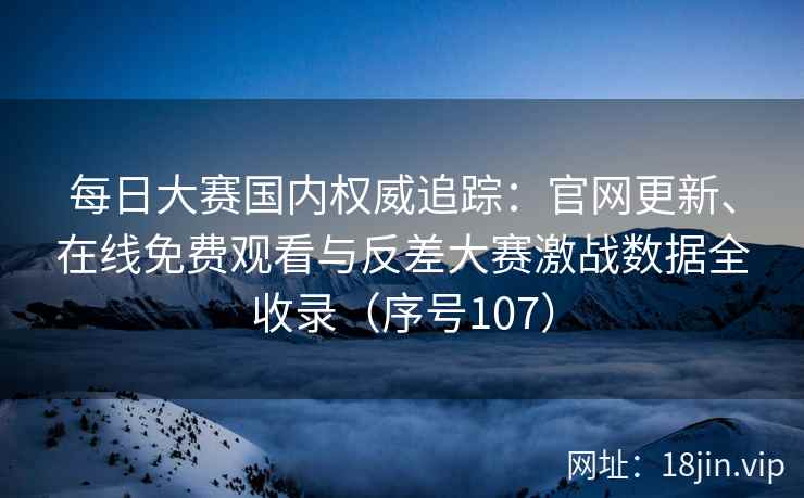 每日大赛国内权威追踪：官网更新、在线免费观看与反差大赛激战数据全收录（序号107）