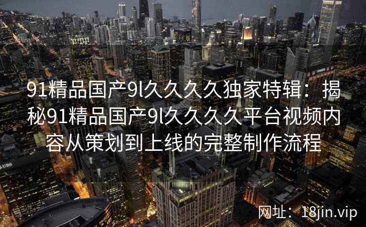91精品国产9l久久久久独家特辑：揭秘91精品国产9l久久久久平台视频内容从策划到上线的完整制作流程