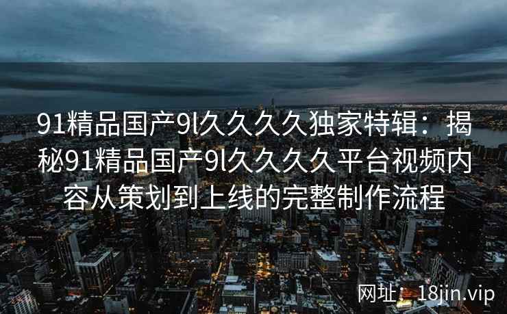 91精品国产9l久久久久独家特辑：揭秘91精品国产9l久久久久平台视频内容从策划到上线的完整制作流程
