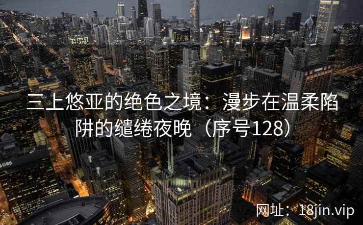 三上悠亚的绝色之境：漫步在温柔陷阱的缱绻夜晚（序号128）
