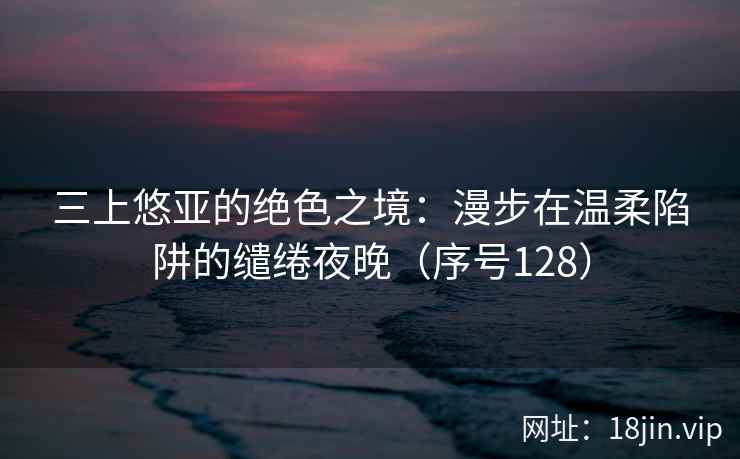 三上悠亚的绝色之境：漫步在温柔陷阱的缱绻夜晚（序号128）