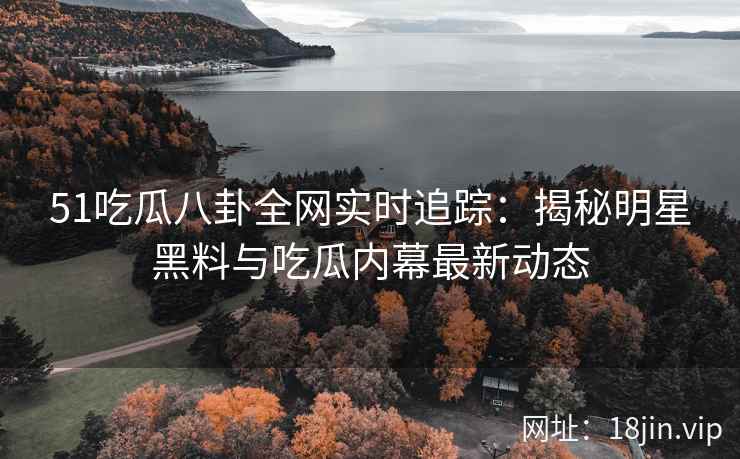51吃瓜八卦全网实时追踪：揭秘明星黑料与吃瓜内幕最新动态