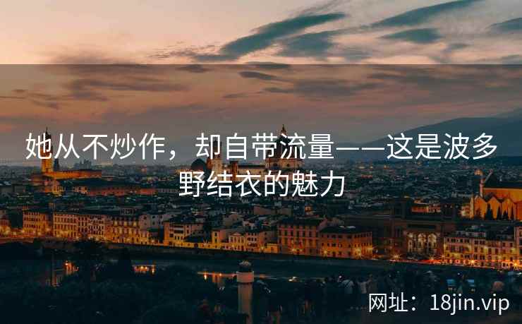 她从不炒作,却自带流量——这是波多野结衣的魅力 她从不炒作,却自带流量——这是波多野结衣的魅力