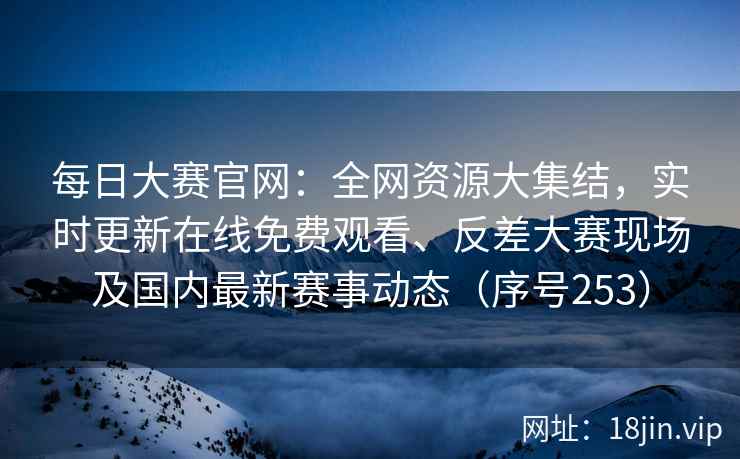 每日大赛官网:全网资源大集结,实时更新在线免费观看、反差大赛现场及国内最新赛事动态(序号253) 每日大赛官网:全网资源大集结,实时更新在线免费观看、反差大赛现场及国内最新赛事动态(序号253)