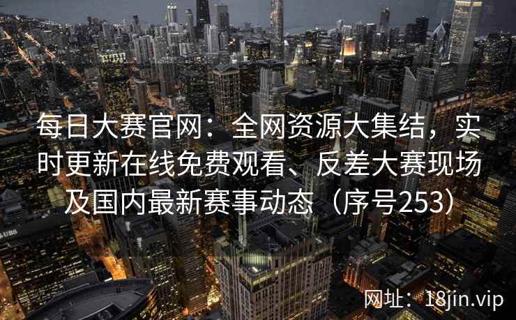 每日大赛官网:全网资源大集结,实时更新在线免费观看、反差大赛现场及国内最新赛事动态(序号253) 每日大赛官网:全网资源大集结,实时更新在线免费观看、反差大赛现场及国内最新赛事动态(序号253)