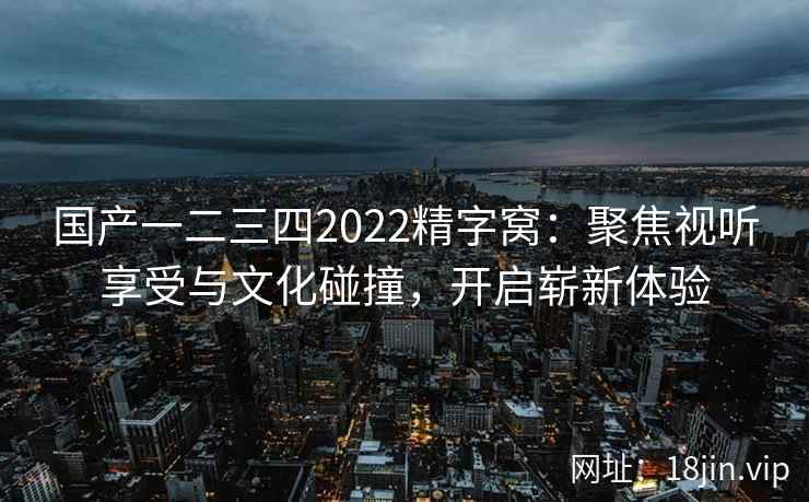 国产一二三四2022精字窝：聚焦视听享受与文化碰撞，开启崭新体验