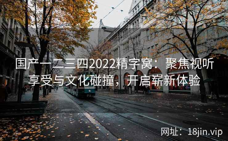 国产一二三四2022精字窝：聚焦视听享受与文化碰撞，开启崭新体验
