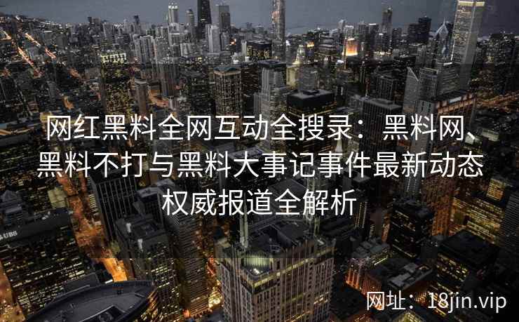 网红黑料全网互动全搜录：黑料网、黑料不打与黑料大事记事件最新动态权威报道全解析