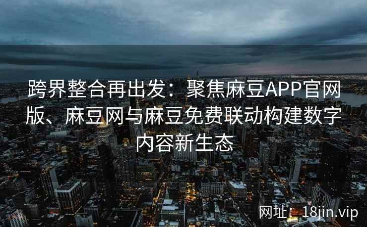 跨界整合再出发：聚焦麻豆APP官网版、麻豆网与麻豆免费联动构建数字内容新生态