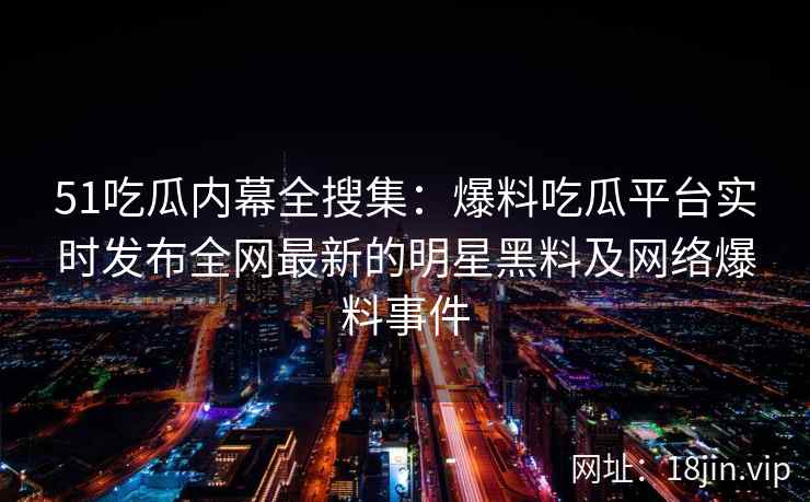 51吃瓜内幕全搜集：爆料吃瓜平台实时发布全网最新的明星黑料及网络爆料事件
