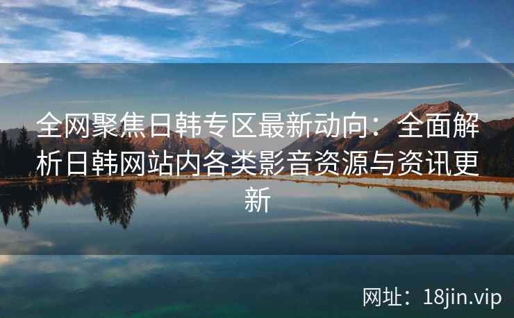 全网聚焦日韩专区最新动向：全面解析日韩网站内各类影音资源与资讯更新