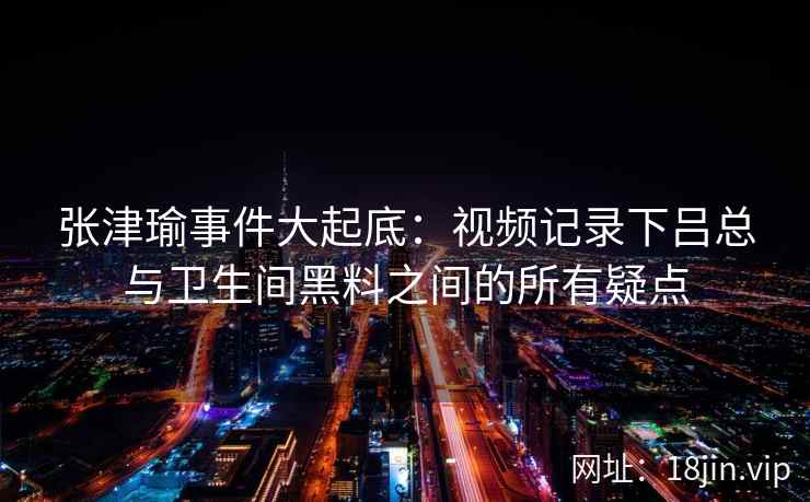 张津瑜事件大起底:视频记录下吕总与卫生间黑料之间的所有疑点 张津瑜事件大起底:视频记录下吕总与卫生间黑料之间的所有疑点
